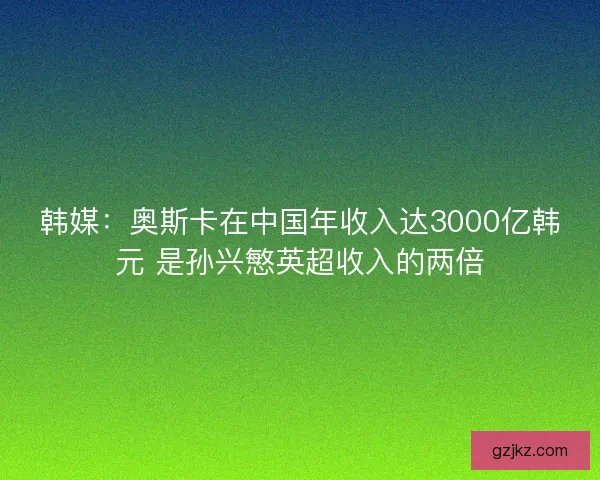 韩媒：奥斯卡在中国年收入达3000亿韩元 是孙兴慜英超收入的两倍