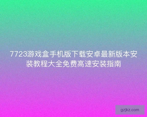 7723游戏盒手机版下载安卓最新版本安装教程大全免费高速安装指南