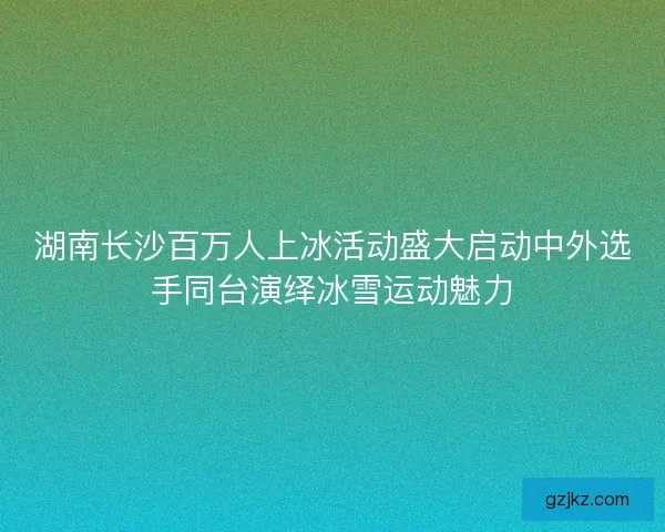 湖南长沙百万人上冰活动盛大启动中外选手同台演绎冰雪运动魅力