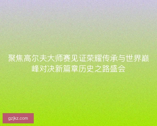 聚焦高尔夫大师赛见证荣耀传承与世界巅峰对决新篇章历史之路盛会