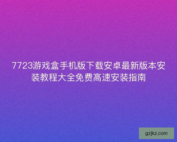 7723游戏盒手机版下载安卓最新版本安装教程大全免费高速安装指南